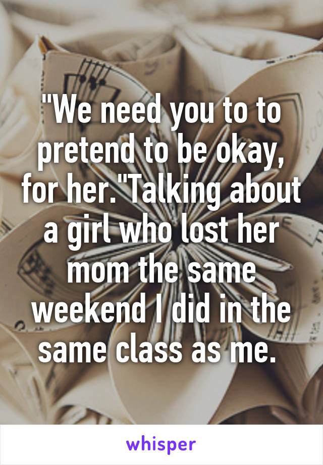 "We need you to to pretend to be okay, for her."Talking about a girl who lost her mom the same weekend I did in the same class as me. 