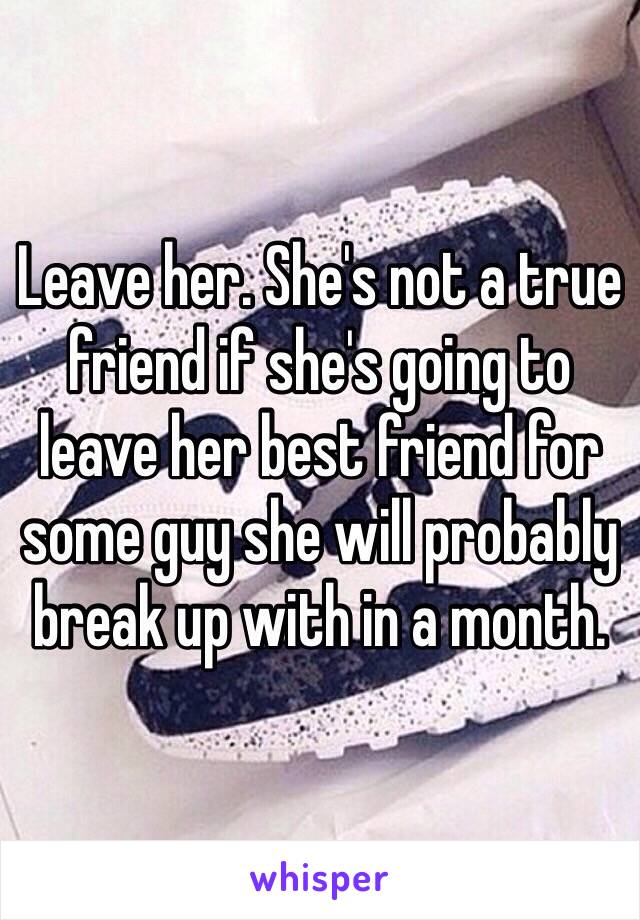 Leave her. She's not a true friend if she's going to leave her best friend for some guy she will probably break up with in a month.
