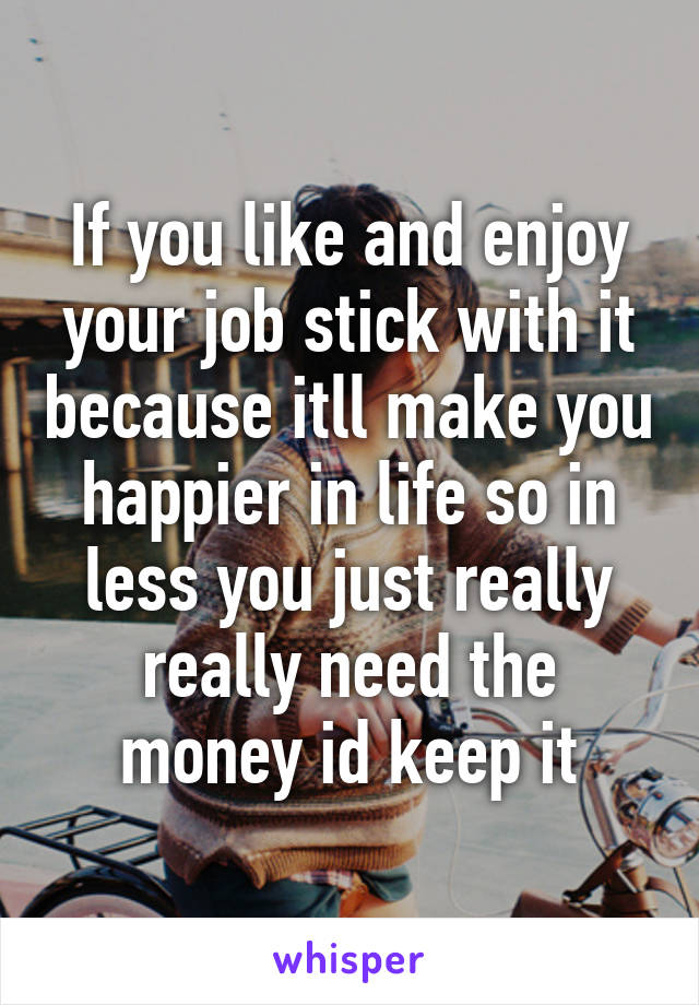 If you like and enjoy your job stick with it because itll make you happier in life so in less you just really really need the money id keep it