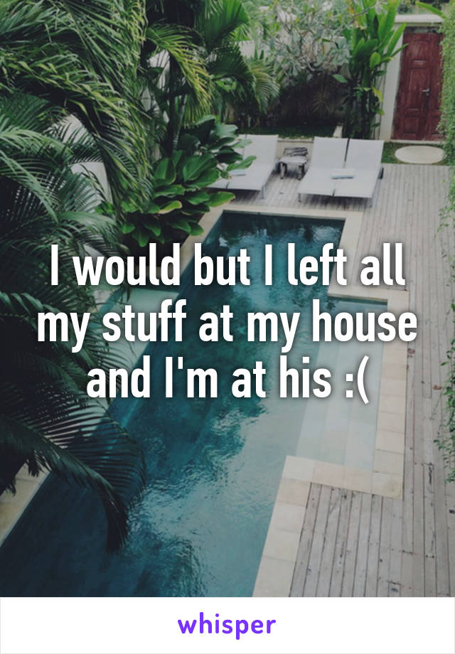 I would but I left all my stuff at my house and I'm at his :(