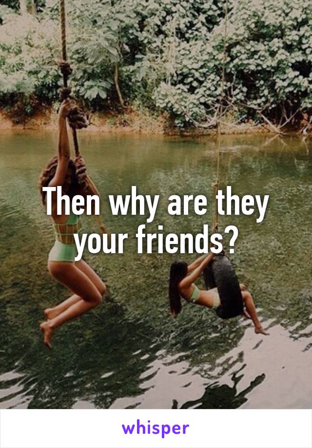 Then why are they your friends?