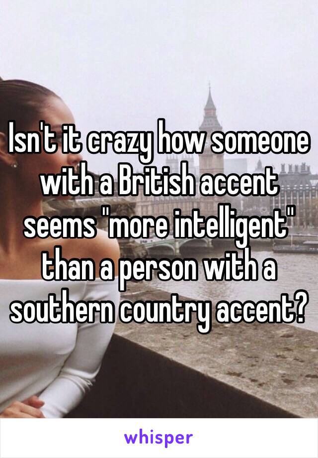 Isn't it crazy how someone with a British accent seems "more intelligent" than a person with a southern country accent?