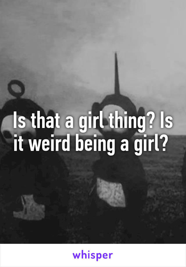 Is that a girl thing? Is it weird being a girl? 