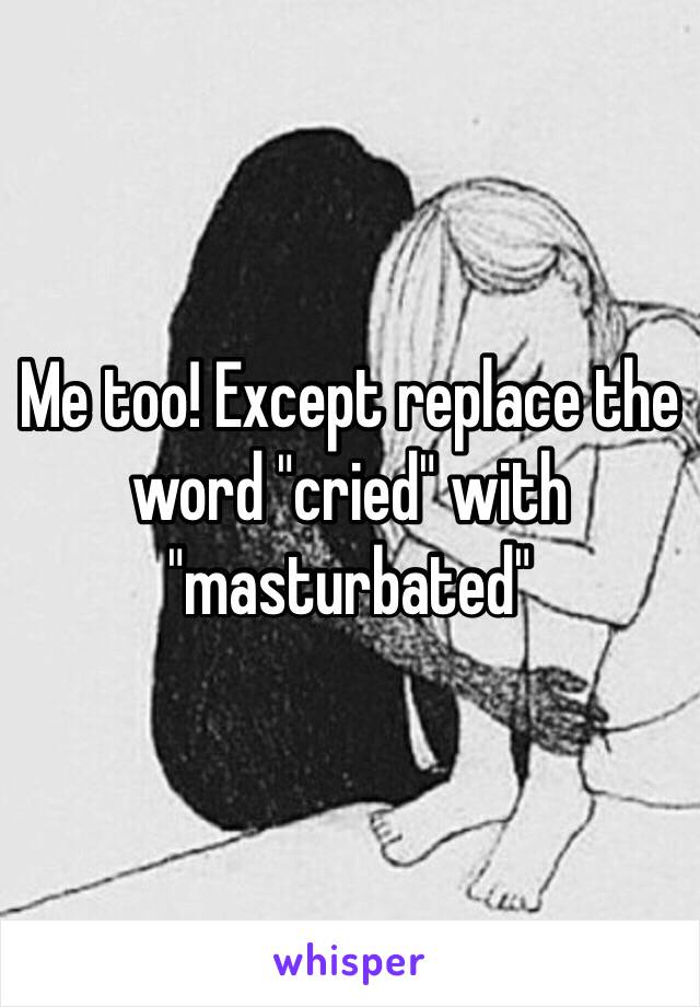 Me too! Except replace the word "cried" with "masturbated"