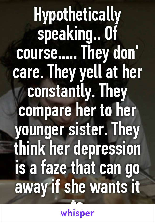 Hypothetically speaking.. Of course..... They don' care. They yell at her constantly. They compare her to her younger sister. They think her depression is a faze that can go away if she wants it to