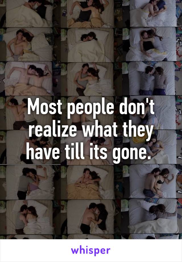 Most people don't realize what they have till its gone. 
