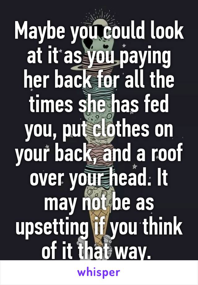 Maybe you could look at it as you paying her back for all the times she has fed you, put clothes on your back, and a roof over your head. It may not be as upsetting if you think of it that way. 