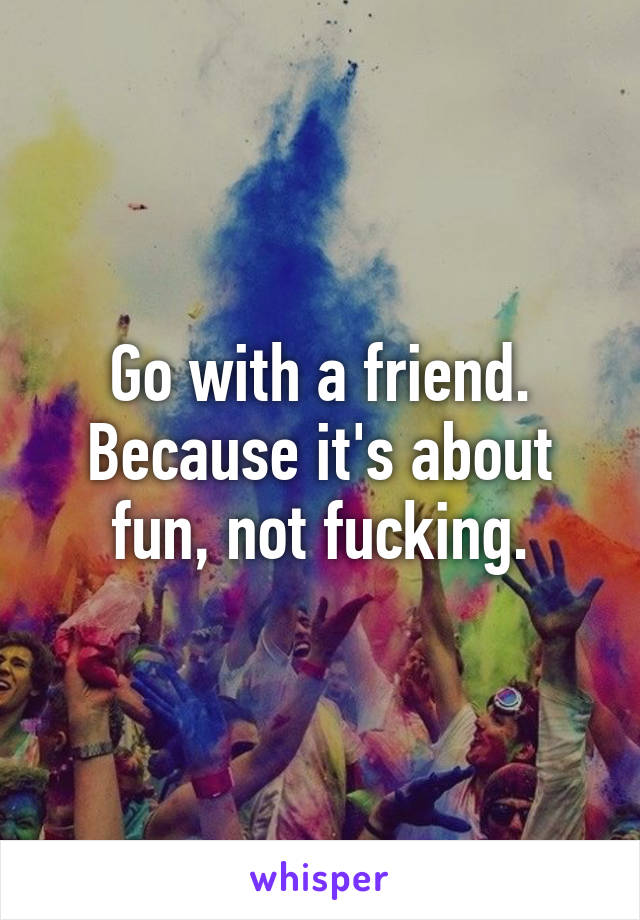 Go with a friend. Because it's about fun, not fucking.
