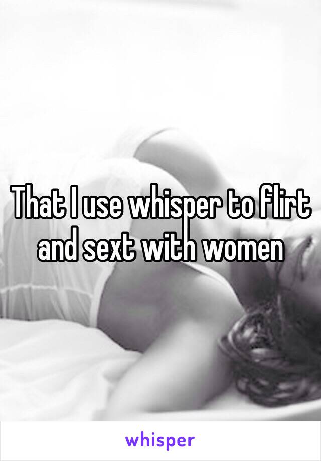 That I use whisper to flirt and sext with women