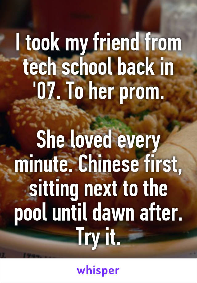 I took my friend from tech school back in '07. To her prom.

She loved every minute. Chinese first, sitting next to the pool until dawn after.
Try it.