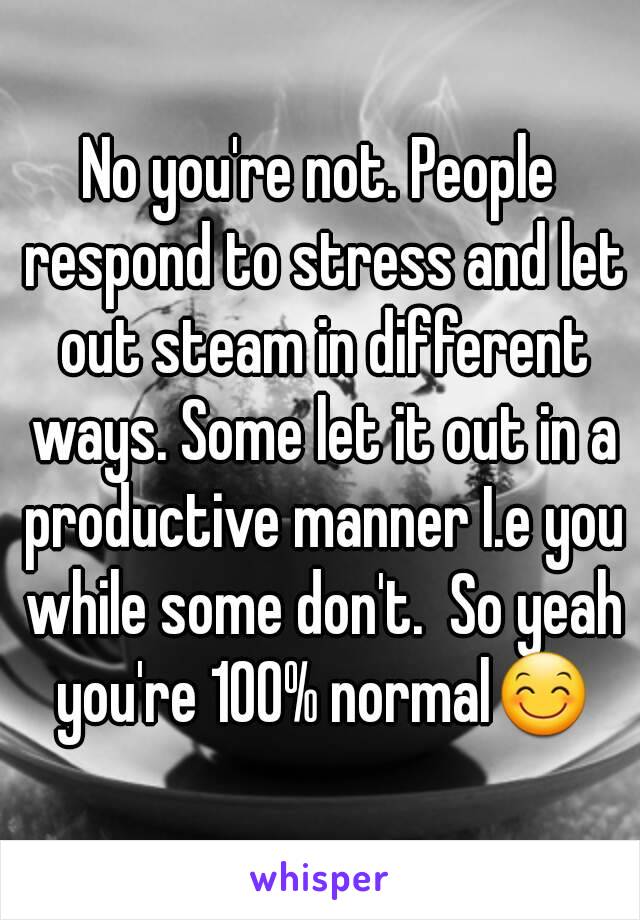 No you're not. People respond to stress and let out steam in different ways. Some let it out in a productive manner I.e you while some don't.  So yeah you're 100% normal😊