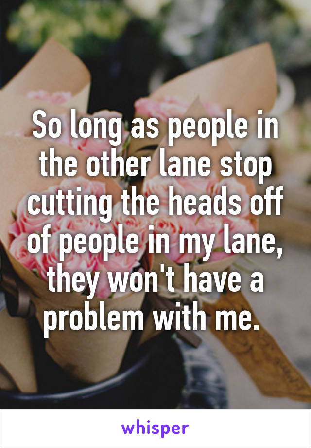 So long as people in the other lane stop cutting the heads off of people in my lane, they won't have a problem with me. 
