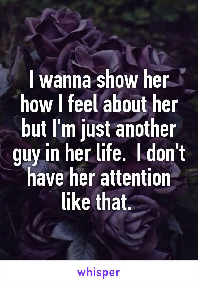 I wanna show her how I feel about her but I'm just another guy in her life.  I don't have her attention like that. 