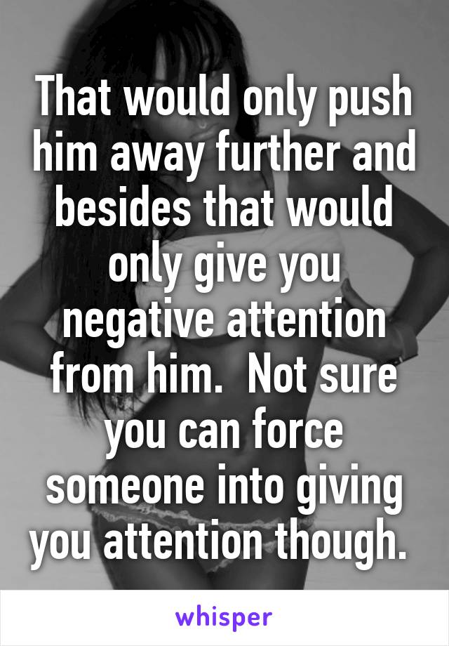 That would only push him away further and besides that would only give you negative attention from him.  Not sure you can force someone into giving you attention though. 
