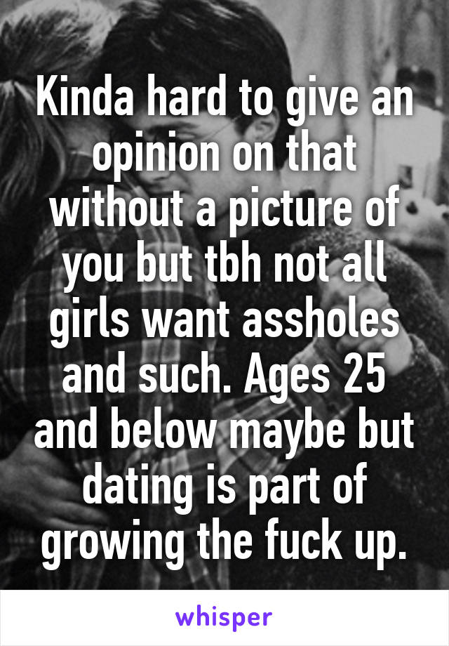 Kinda hard to give an opinion on that without a picture of you but tbh not all girls want assholes and such. Ages 25 and below maybe but dating is part of growing the fuck up.