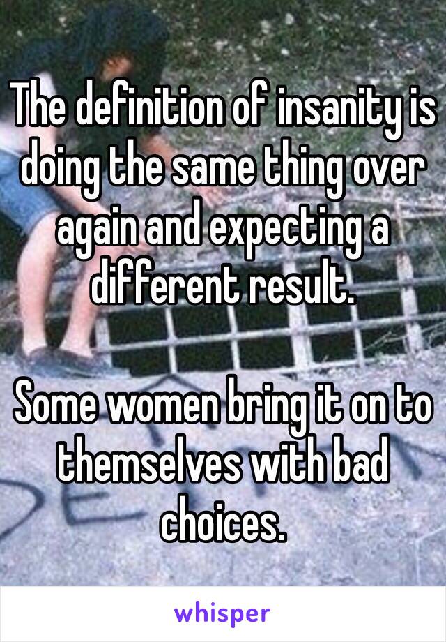 The definition of insanity is doing the same thing over again and expecting a different result.

Some women bring it on to themselves with bad choices. 