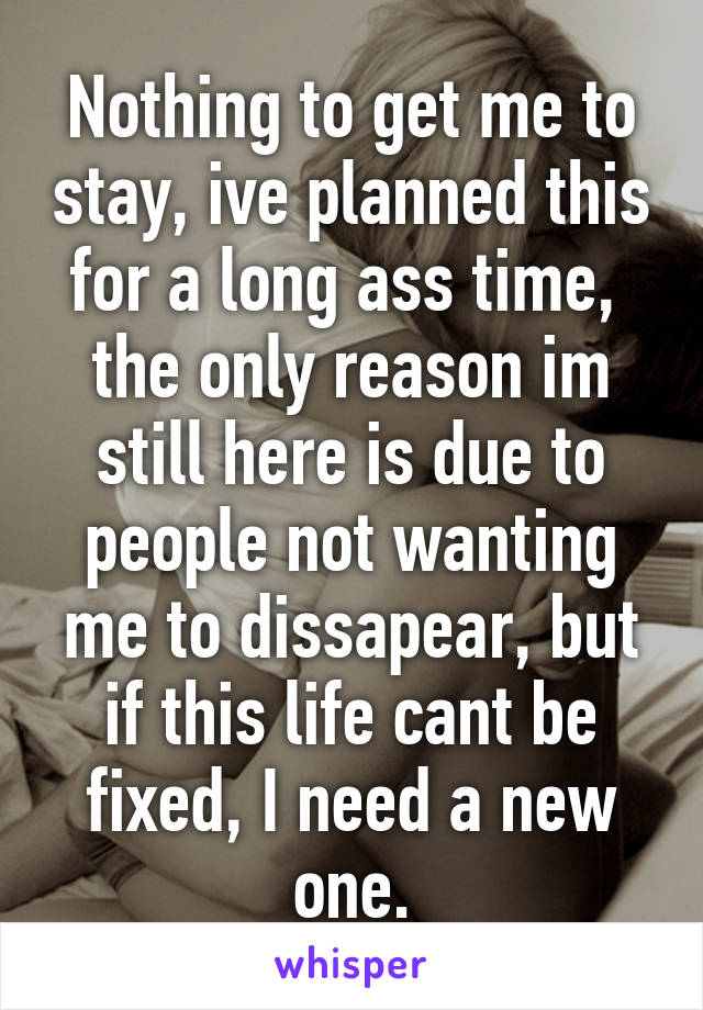 Nothing to get me to stay, ive planned this for a long ass time,  the only reason im still here is due to people not wanting me to dissapear, but if this life cant be fixed, I need a new one.