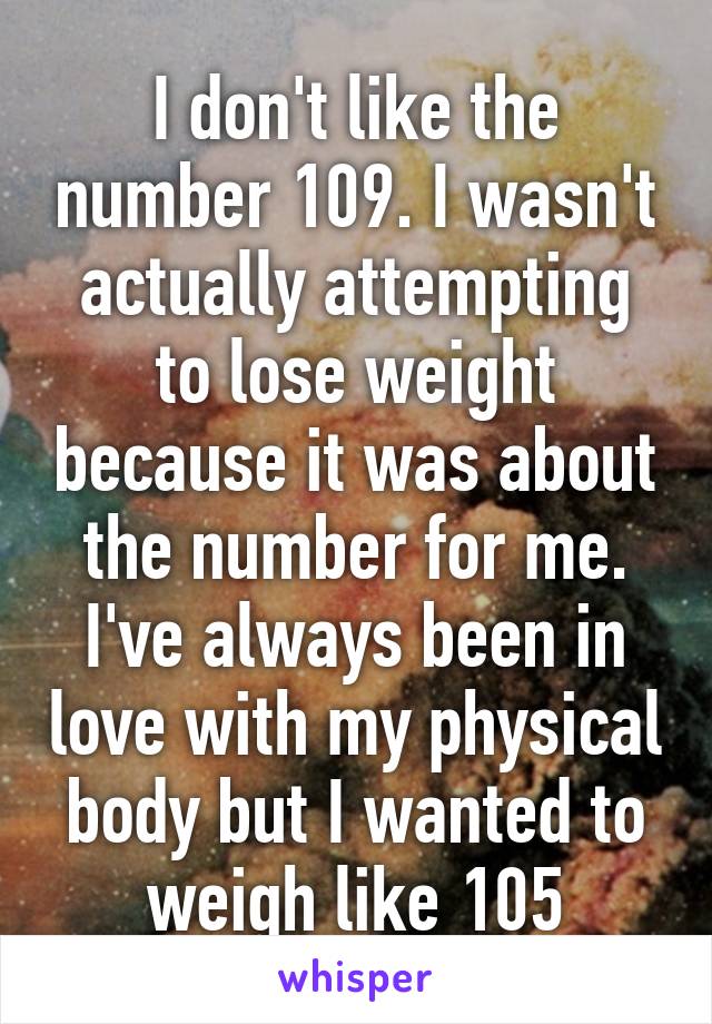 I don't like the number 109. I wasn't actually attempting to lose weight because it was about the number for me. I've always been in love with my physical body but I wanted to weigh like 105