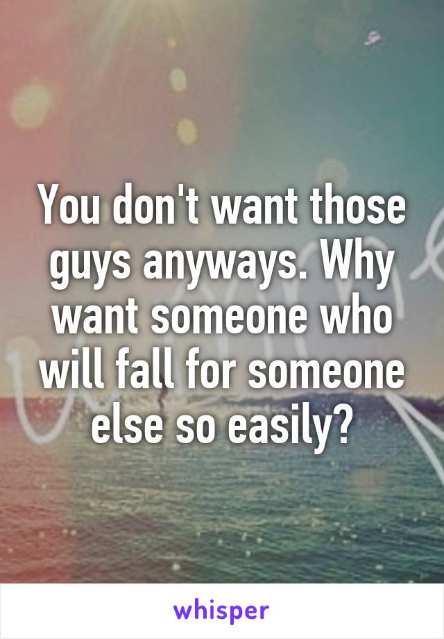 You don't want those guys anyways. Why want someone who will fall for someone else so easily?
