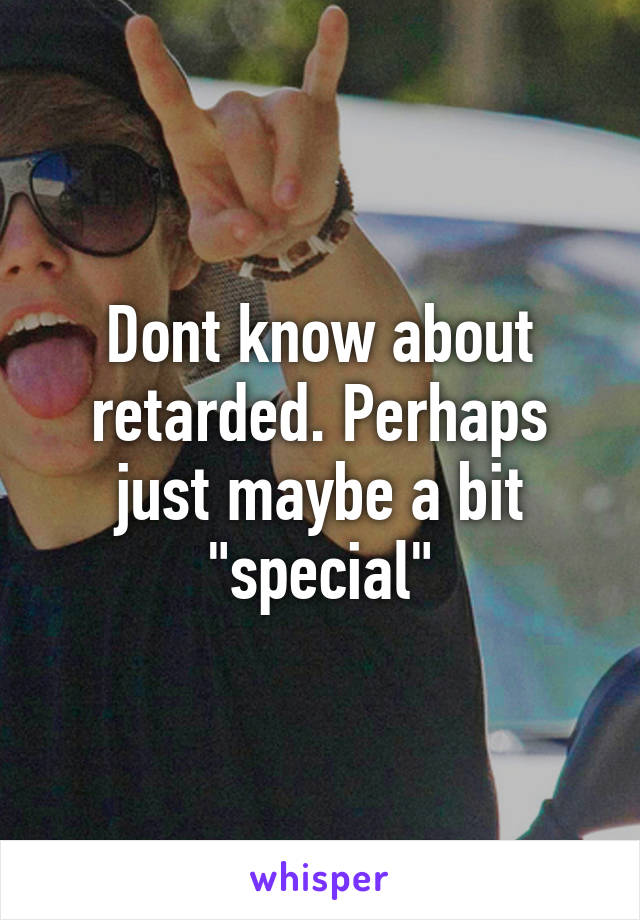 Dont know about retarded. Perhaps just maybe a bit "special"