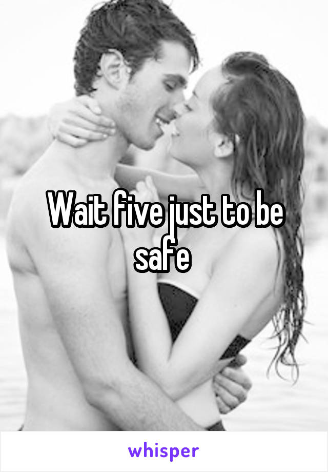 Wait five just to be safe 