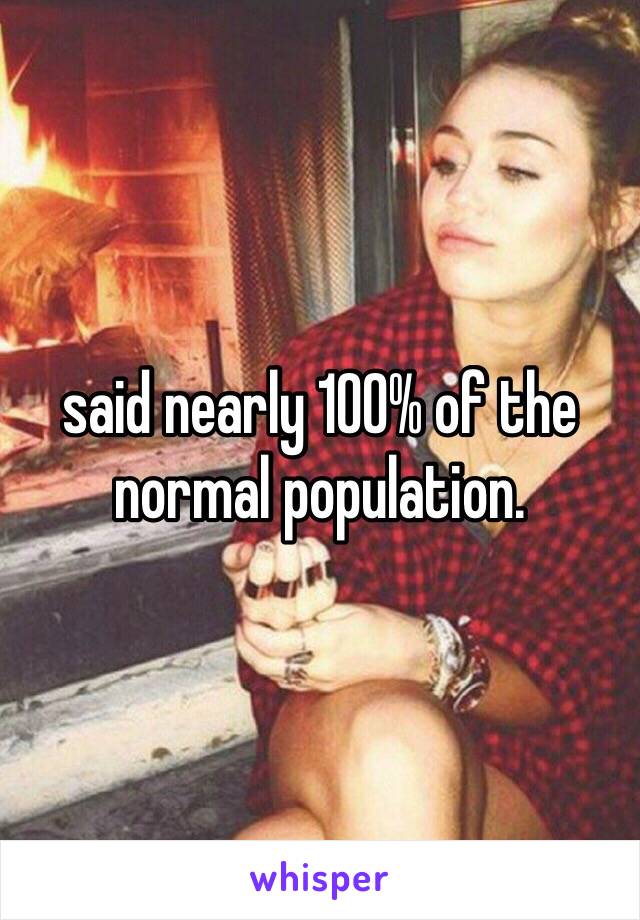 said nearly 100% of the 
normal population.