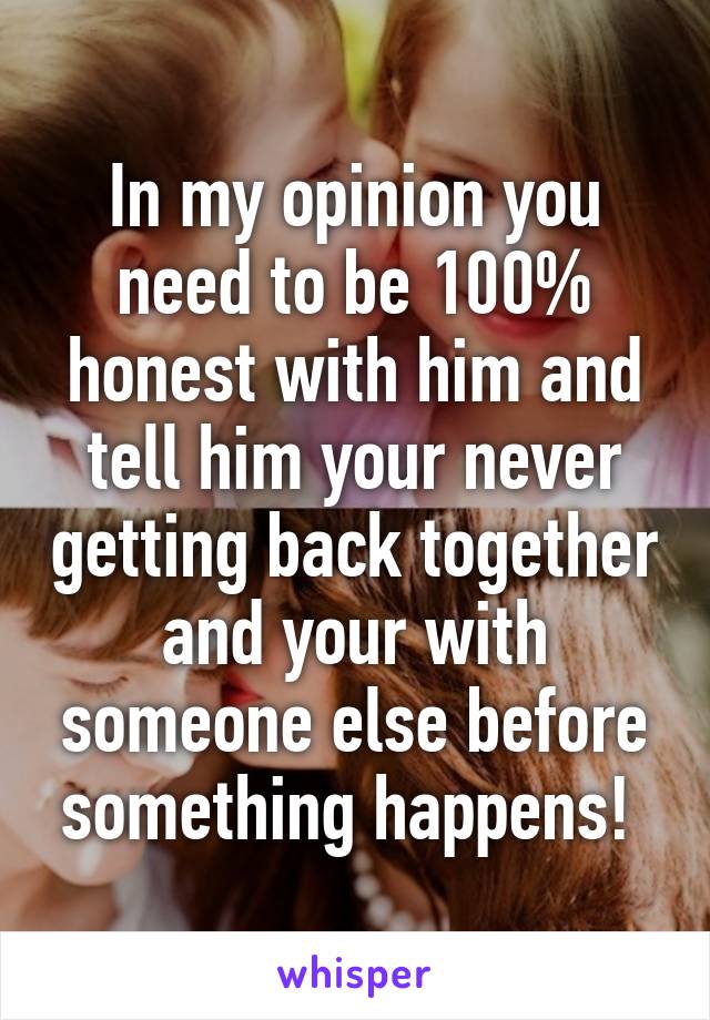 In my opinion you need to be 100% honest with him and tell him your never getting back together and your with someone else before something happens! 