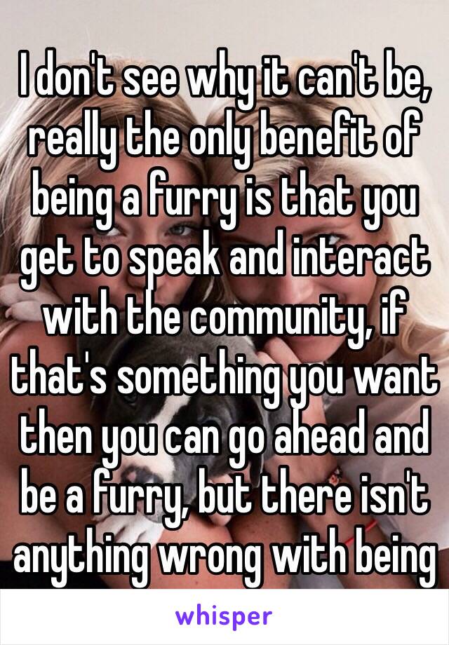 I don't see why it can't be, really the only benefit of being a furry is that you get to speak and interact with the community, if that's something you want then you can go ahead and be a furry, but there isn't anything wrong with being 