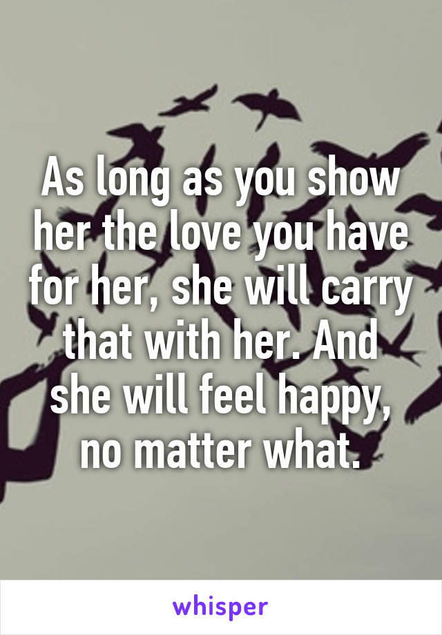 As long as you show her the love you have for her, she will carry that with her. And she will feel happy, no matter what.