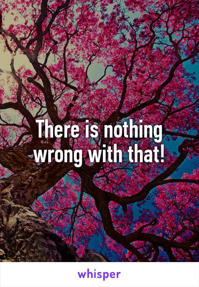 There is nothing wrong with that!