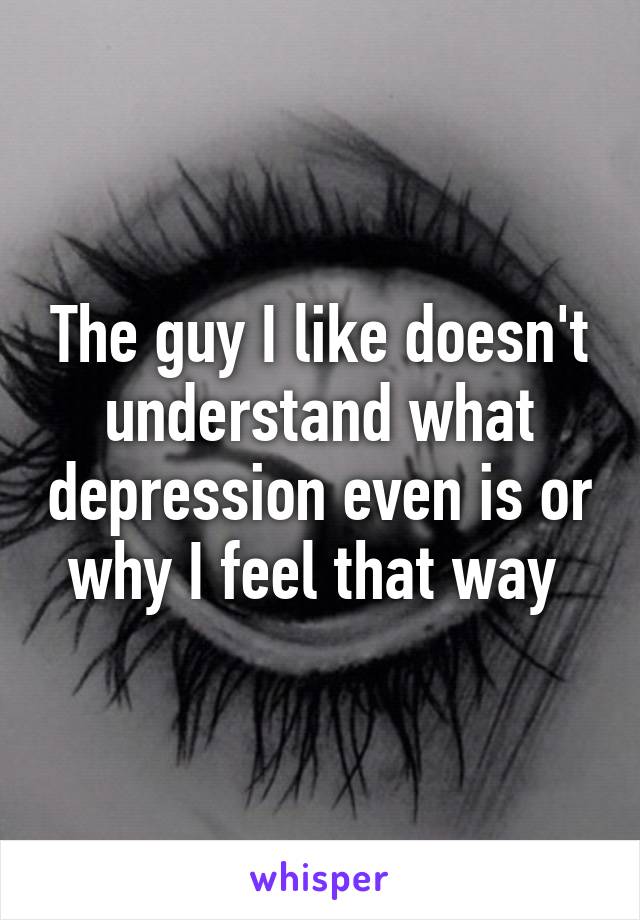 The guy I like doesn't understand what depression even is or why I feel that way 