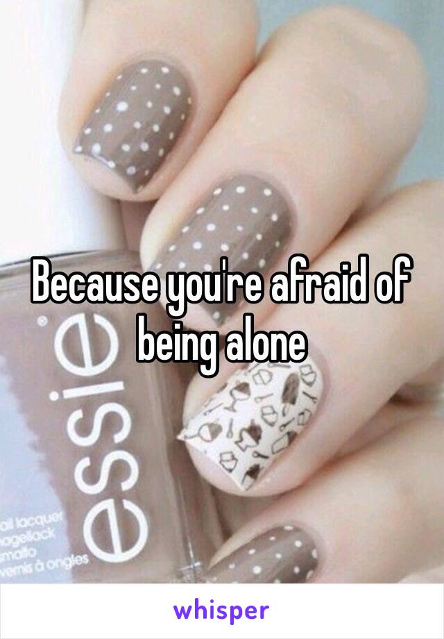 Because you're afraid of being alone