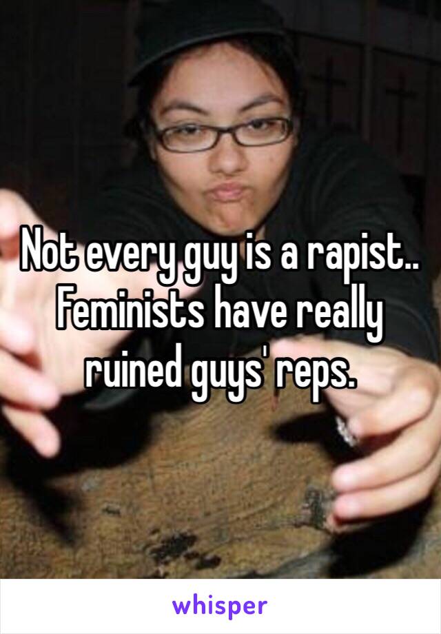Not every guy is a rapist.. Feminists have really ruined guys' reps.