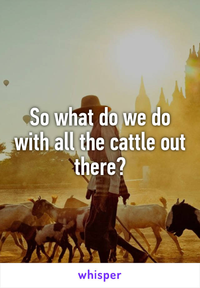 So what do we do with all the cattle out there?
