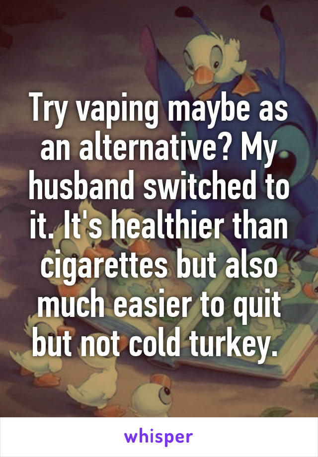 Try vaping maybe as an alternative? My husband switched to it. It's healthier than cigarettes but also much easier to quit but not cold turkey. 