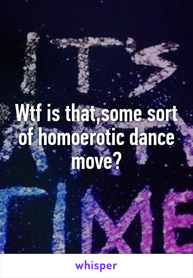 Wtf is that,some sort of homoerotic dance move?