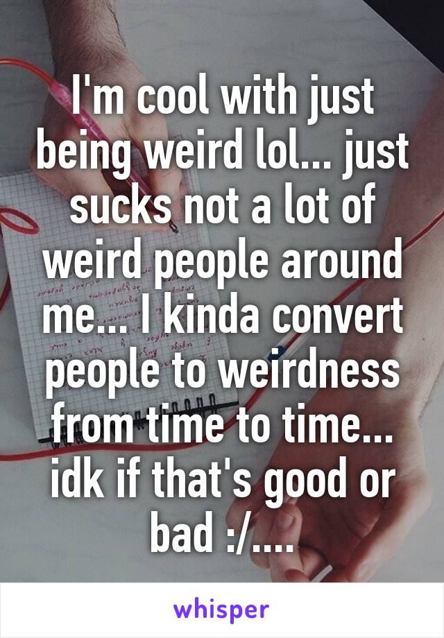 I'm cool with just being weird lol... just sucks not a lot of weird people around me... I kinda convert people to weirdness from time to time... idk if that's good or bad :/....