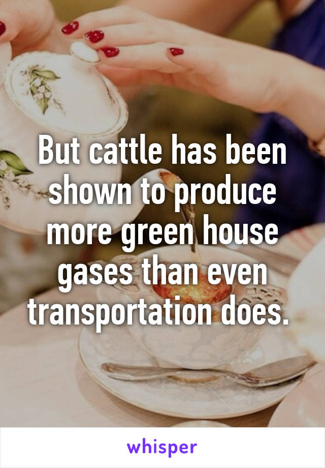 But cattle has been shown to produce more green house gases than even transportation does. 