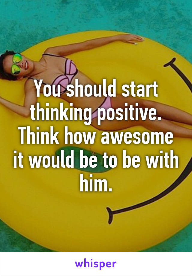 You should start thinking positive. Think how awesome it would be to be with him.