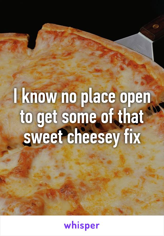 I know no place open to get some of that sweet cheesey fix