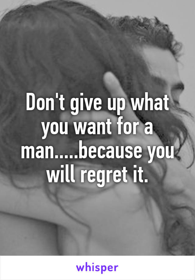 Don't give up what you want for a man.....because you will regret it.