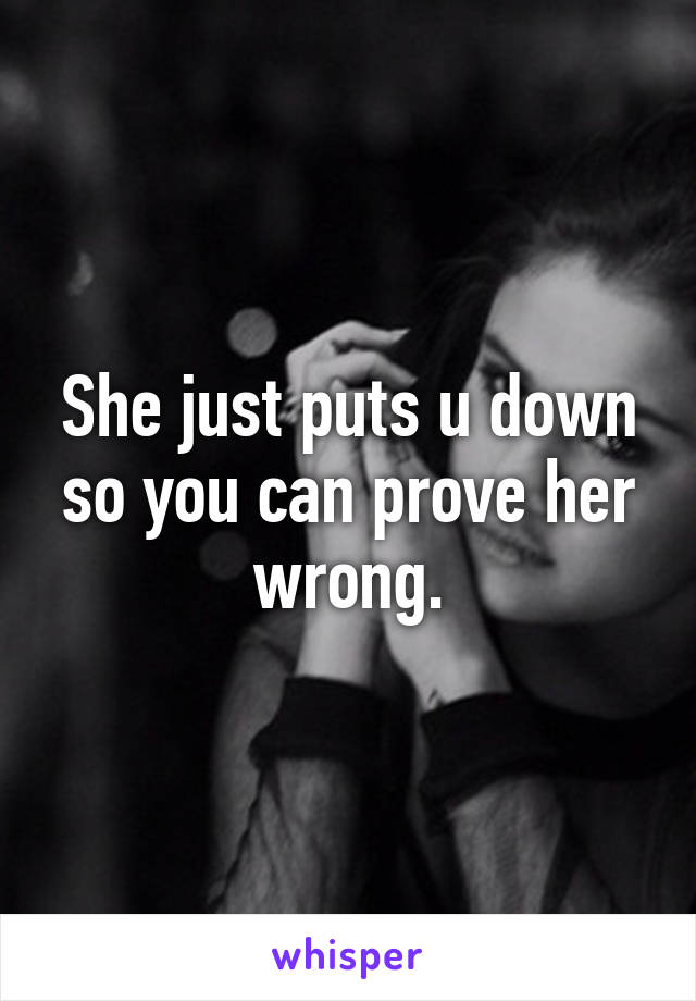 She just puts u down so you can prove her wrong.
