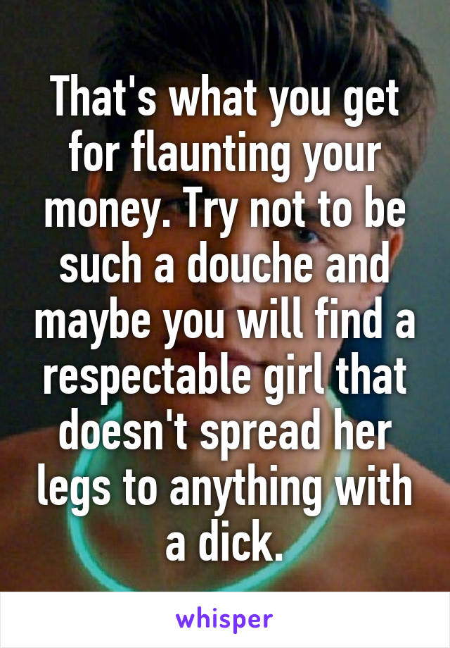 That's what you get for flaunting your money. Try not to be such a douche and maybe you will find a respectable girl that doesn't spread her legs to anything with a dick.