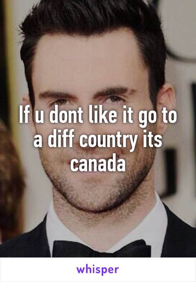 If u dont like it go to a diff country its canada