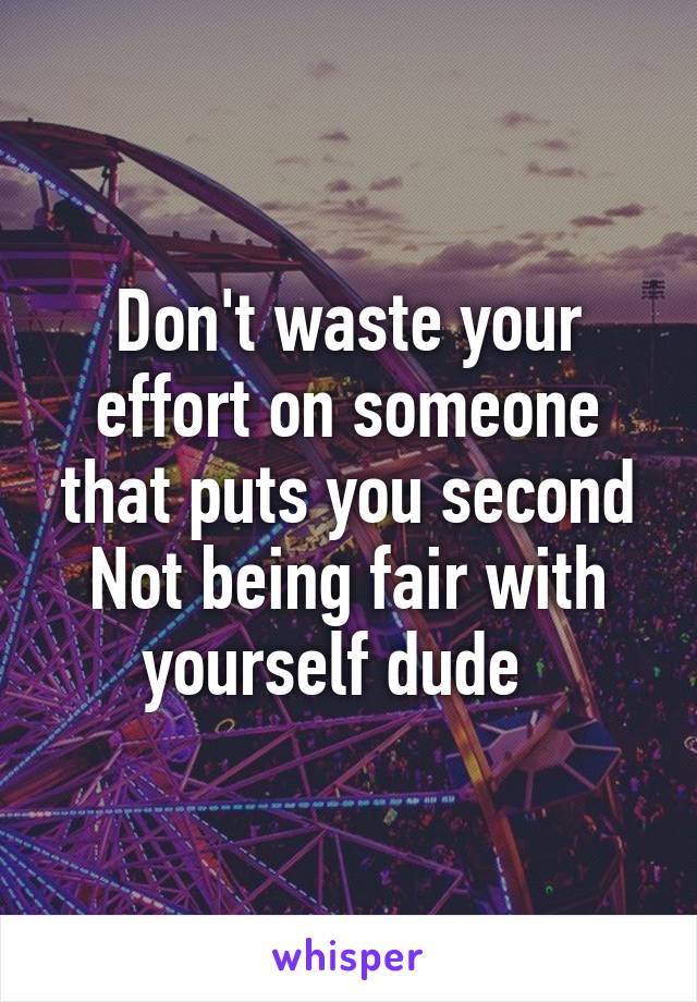 Don't waste your effort on someone that puts you second
Not being fair with yourself dude  