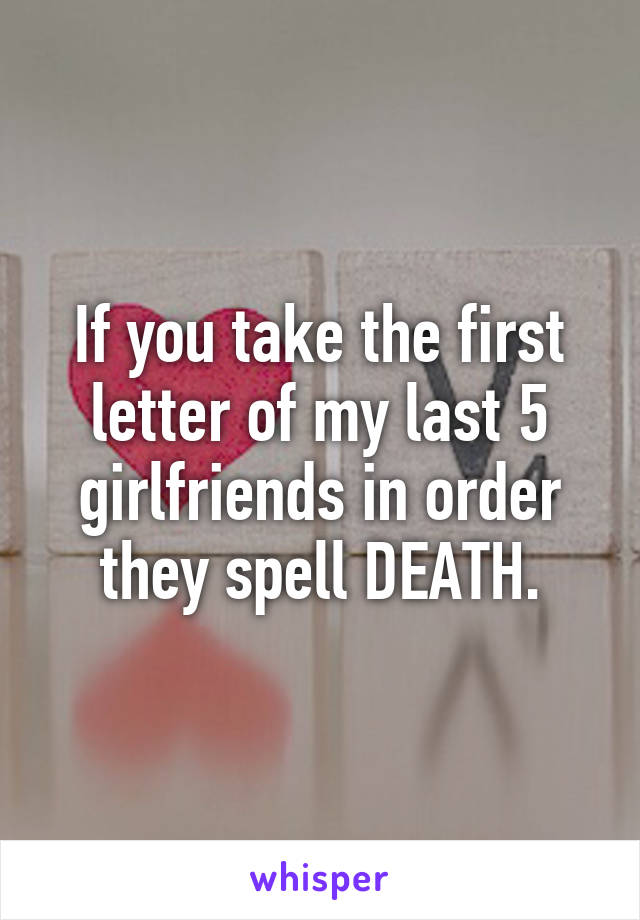 If you take the first letter of my last 5 girlfriends in order they spell DEATH.