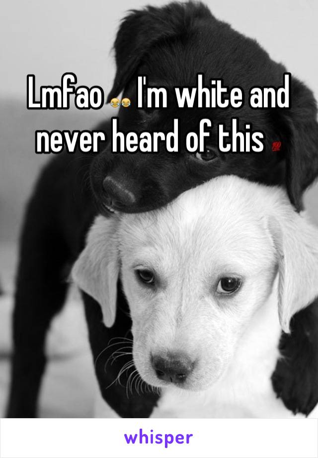 Lmfao 😂😂 I'm white and never heard of this 💯