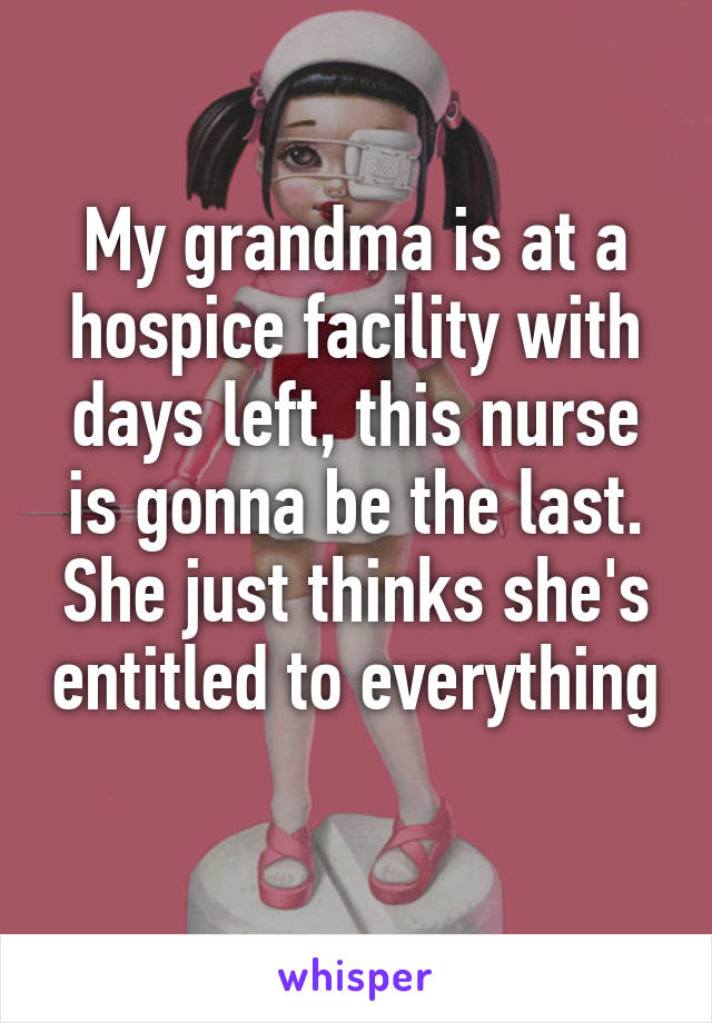 My grandma is at a hospice facility with days left, this nurse is gonna be the last. She just thinks she's entitled to everything 