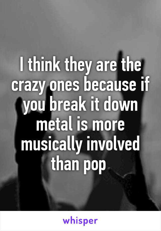 I think they are the crazy ones because if you break it down metal is more musically involved than pop 