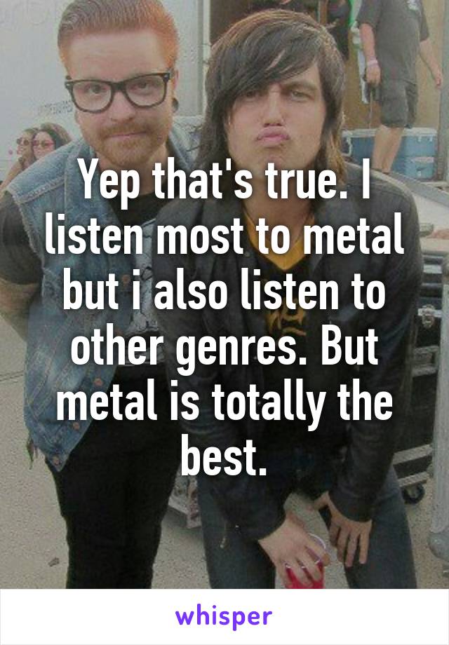 Yep that's true. I listen most to metal but i also listen to other genres. But metal is totally the best.
